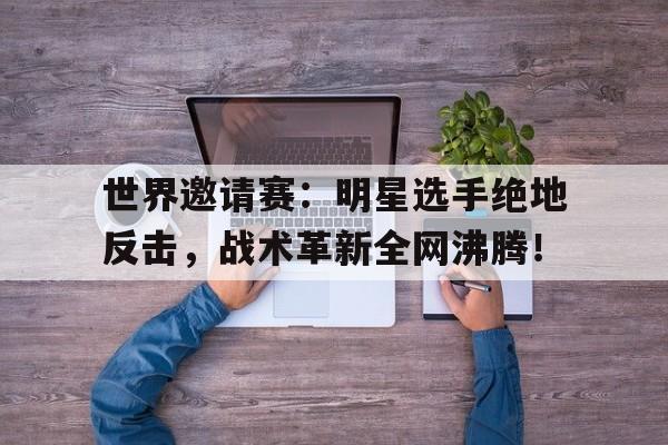 世界邀请赛：明星选手绝地反击，战术革新全网沸腾！